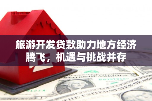 武义旅游开发贷款助力地方经济腾飞，机遇与挑战并存